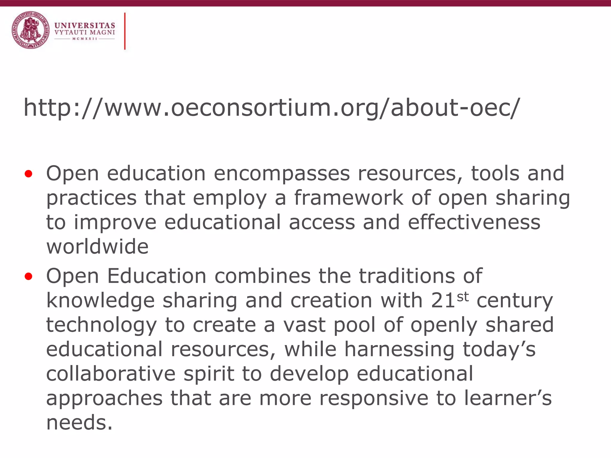 http://www.oeconsortium.org/about-oec/ 
•Open education encompasses resources, tools and practices that employ a framework of open sharing to improve educational access and effectiveness worldwide 
•Open Education combines the traditions of knowledge sharing and creation with 21st century technology to create a vast pool of openly shared educational resources, while harnessing today’s collaborative spirit to develop educational approaches that are more responsive to learner’s needs.  
