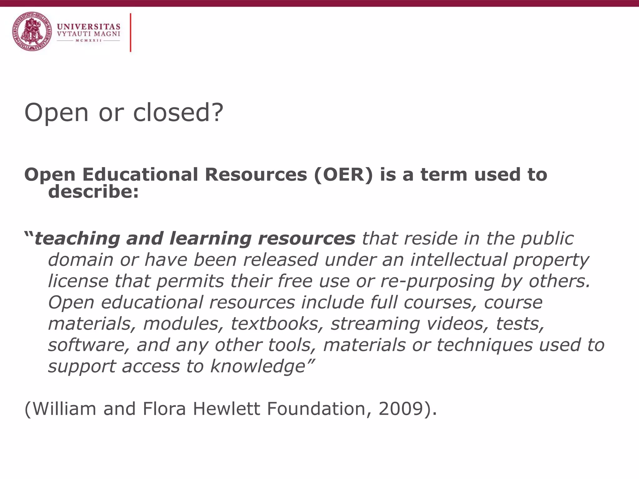 Open or closed? 
Open Educational Resources (OER) is a term used to describe: 
“teaching and learning resources that reside in the public domain or have been released under an intellectual property license that permits their free use or re-purposing by others. Open educational resources include full courses, course materials, modules, textbooks, streaming videos, tests, software, and any other tools, materials or techniques used to support access to knowledge” 
(William and Flora Hewlett Foundation, 2009).  
