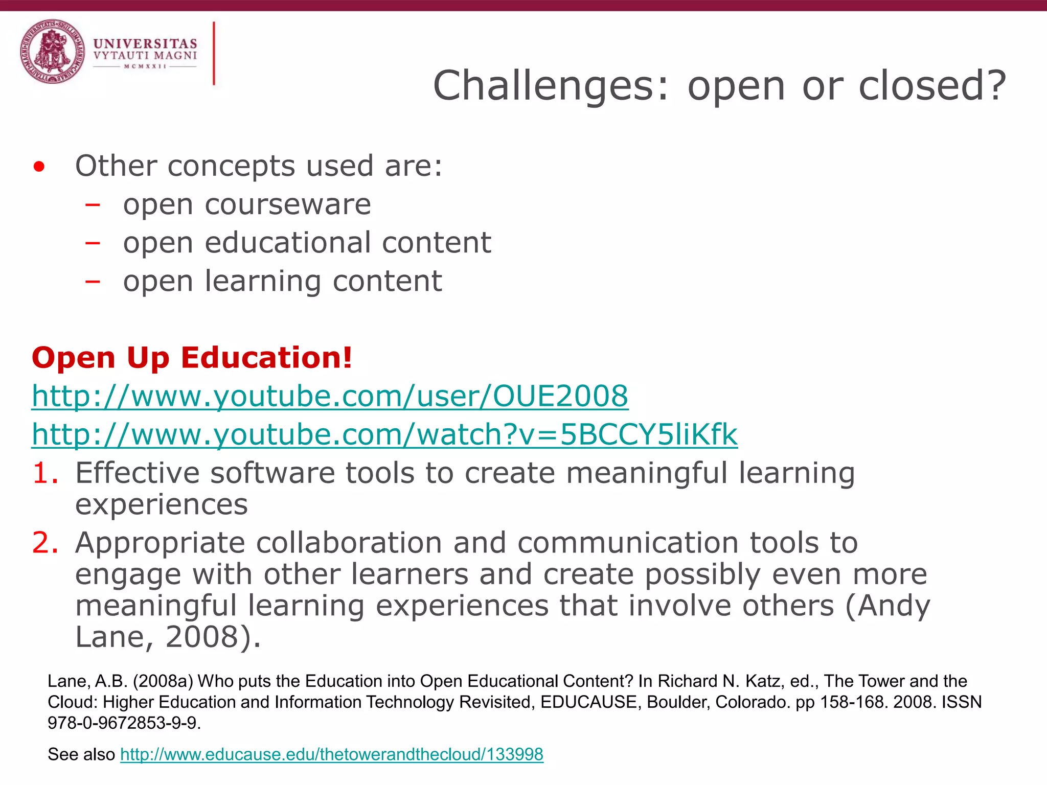 Challenges: open or closed? 
•Other concepts used are: 
–open courseware 
–open educational content 
–open learning content 
Open Up Education! 
http://www.youtube.com/user/OUE2008 
http://www.youtube.com/watch?v=5BCCY5liKfk 
1.Effective software tools to create meaningful learning experiences 
2.Appropriate collaboration and communication tools to engage with other learners and create possibly even more meaningful learning experiences that involve others (Andy Lane, 2008). 
Lane, A.B. (2008a) Who puts the Education into Open Educational Content? In Richard N. Katz, ed., The Tower and the Cloud: Higher Education and Information Technology Revisited, EDUCAUSE, Boulder, Colorado. pp 158-168. 2008. ISSN 978-0-9672853-9-9. 
See also http://www.educause.edu/thetowerandthecloud/133998  