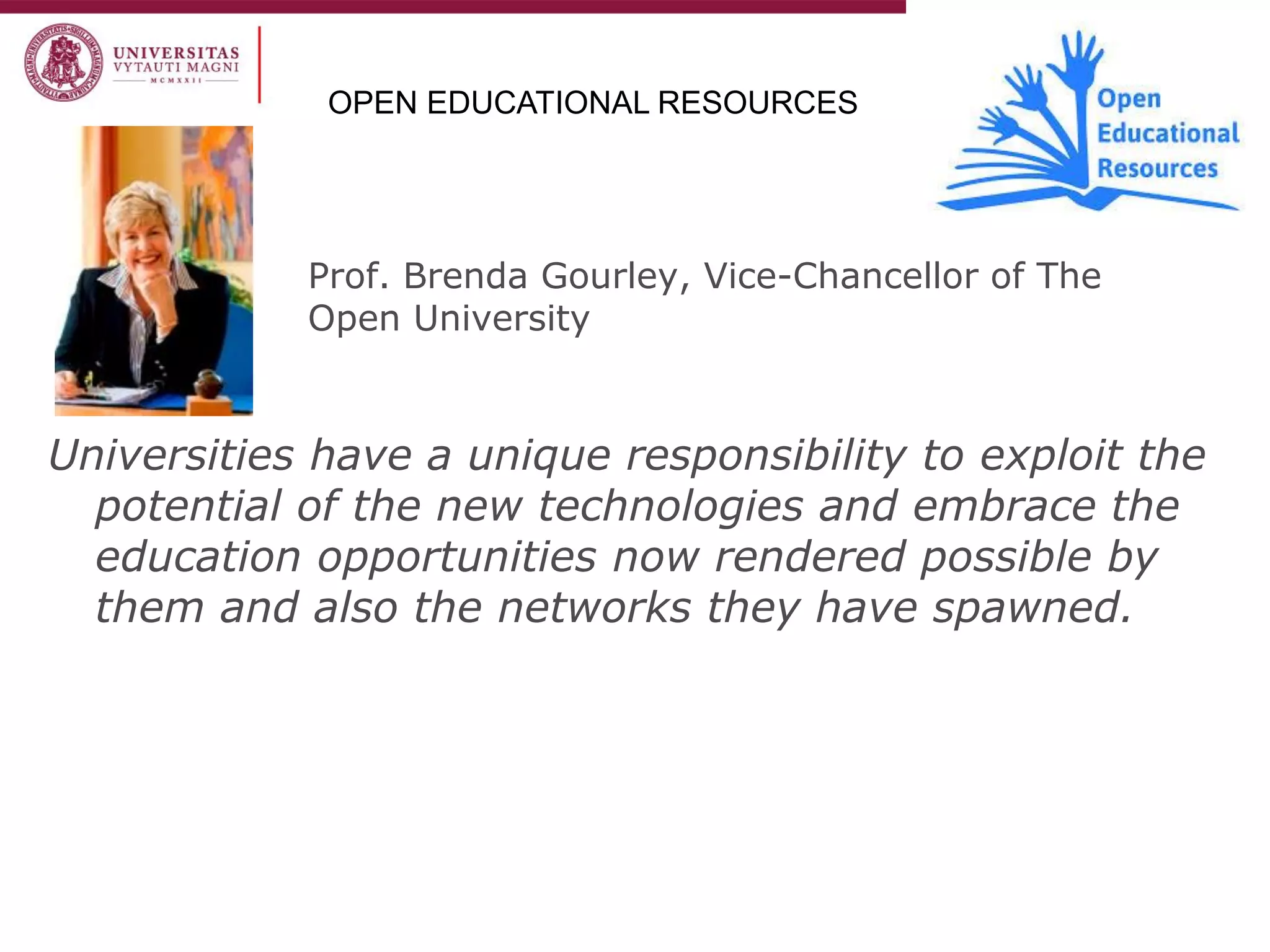 Prof. Brenda Gourley, Vice-Chancellor of The Open University 
Universities have a unique responsibility to exploit the potential of the new technologies and embrace the education opportunities now rendered possible by them and also the networks they have spawned. 
OPEN EDUCATIONAL RESOURCES  