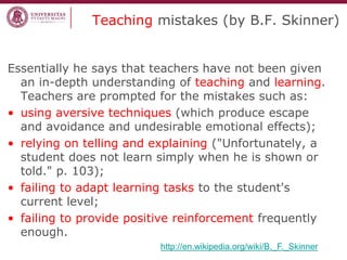 Teaching mistakes (by B.F. Skinner) 
Essentially he says that teachers have not been given an in-depth understanding of teaching and learning. Teachers are prompted for the mistakes such as: 
•using aversive techniques (which produce escape and avoidance and undesirable emotional effects); 
•relying on telling and explaining ("Unfortunately, a student does not learn simply when he is shown or told." p. 103); 
•failing to adapt learning tasks to the student's current level; 
•failing to provide positive reinforcement frequently enough. 
http://en.wikipedia.org/wiki/B._F._Skinner  