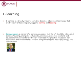 E-learning 
•E-learning is a broadly inclusive term that describes educational technology that electronically or technologically supports learning and teaching 
•Bernard Luskin, a pioneer of e-learning, advocates that the "e" should be interpreted to mean "exciting, energetic, enthusiastic, emotional, extended, excellent, and educational" in addition to "electronic." This broad interpretation focuses on new applications and developments, and also brings learning and media psychology into consideration  