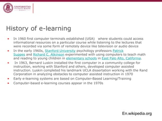 History of e-learning 
•In 1960 first computer terminals established (USA) where students could access informational resources on a particular course while listening to the lectures that were recorded via some form of remotely device like television or audio device 
•In the early 1960s, Stanford University psychology professors Patrick Suppes and Richard C. Atkinson experimented with using computers to teach math and reading to young children in elementary schools in East Palo Alto, California. 
• In 1963, Bernard Luskin installed the first computer in a community college for instruction, working with Stanford and others, developed computer assisted instruction. Luskin completed his landmark UCLA dissertation working with the Rand Corporation in analyzing obstacles to computer assisted instruction in 1970 
•Early e-learning systems are based on Computer-Based Learning/Training 
•Computer-based e-learning courses appear in the 1970s 
En.wikipedia.org  
