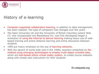 •Computer-supported collaborative learning, in addition to data management, has been realized. The type of computers has changed over the years. 
•The Open University UK and the University of British Columbia (where Web CT, now incorporated into Blackboard Inc. was first developed) began a revolution of using the Internet to deliver learning making heavy use of web- based training and online distance learning and online discussion between students 
•1995 put heavy emphasis on the use of learning networks. 
•With the advent of world wide web in the 1990s, teachers embarked on the method using emerging technologies to employ multi-object oriented sites, which are text-based online virtual reality system, to create course websites along with simple sets instructions for their students 
History of e-learning 
En.wikipedia.org  