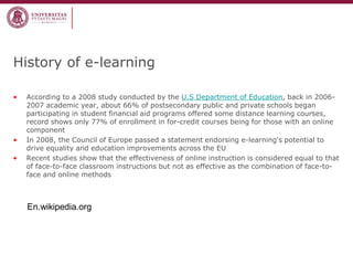 History of e-learning 
•According to a 2008 study conducted by the U.S Department of Education, back in 2006- 2007 academic year, about 66% of postsecondary public and private schools began participating in student financial aid programs offered some distance learning courses, record shows only 77% of enrollment in for-credit courses being for those with an online component 
•In 2008, the Council of Europe passed a statement endorsing e-learning's potential to drive equality and education improvements across the EU 
•Recent studies show that the effectiveness of online instruction is considered equal to that of face-to-face classroom instructions but not as effective as the combination of face-to- face and online methods 
En.wikipedia.org  