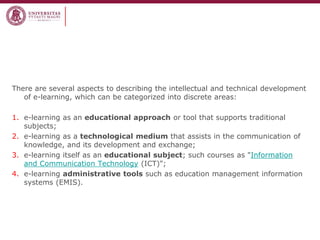 There are several aspects to describing the intellectual and technical development of e-learning, which can be categorized into discrete areas: 
1.e-learning as an educational approach or tool that supports traditional subjects; 
2.e-learning as a technological medium that assists in the communication of knowledge, and its development and exchange; 
3.e-learning itself as an educational subject; such courses as "Information and Communication Technology (ICT)"; 
4.e-learning administrative tools such as education management information systems (EMIS).  