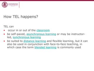 How TEL happens? 
TEL can 
• occur in or out of the classroom 
•be self-paced, asynchronous learning or may be instructor- led, synchronous learning 
•be suited to distance learning and flexible learning, but it can also be used in conjunction with face-to-face teaching, in which case the term blended learning is commonly used  