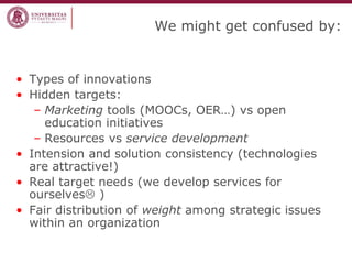 We might get confused by: 
•Types of innovations 
•Hidden targets: 
–Marketing tools (MOOCs, OER…) vs open education initiatives 
–Resources vs service development 
•Intension and solution consistency (technologies are attractive!) 
•Real target needs (we develop services for ourselves ) 
•Fair distribution of weight among strategic issues within an organization  
