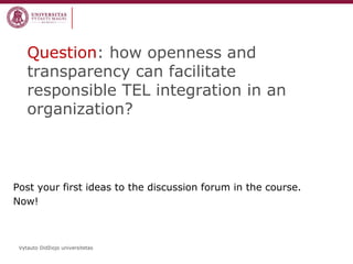 Vytauto Didžiojo universitetas 
Question: how openness and transparency can facilitate responsible TEL integration in an organization? 
Post your first ideas to the discussion forum in the course. 
Now!  