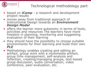 Technological methodology part 
•based on iCamp - a research and development project results 
•moves away from traditional approach of Instructional Design towards an Environment Design Model 
•offers the learner more autonomy in terms of tools, activities and resources The learners have more freedom in planning, monitoring and suggesting evaluation of their learning 
•they should have the possibility to choose suitable environments for their learning and build their own PLE 
•Methodology enables creating and editing an artifact, group work with a multimedia artifact, group time management, self-analysis and reflection, creating/managing groups, text-based group discussion, audio conversation, video conference, peer-evaluation, etc.  