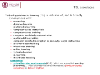 TEL associates 
Technology-enhanced learning (TEL) is inclusive of, and is broadly synonymous with: 
–e-learning 
–distance learning 
–multimedia learning 
–computer-based instruction 
–computer-based training 
–computer mediated communication 
–multimodal instruction 
–computer-assisted instruction or computer-aided instruction 
–internet-based training 
–web-based training 
–online learning 
–virtual education 
–m-learning 
–distributed learning 
Even more! 
–virtual learning environments(VLE) (which are also called learning platforms), . These alternative names emphasize a particular aspect, component or delivery method.  