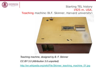 Starting TEL history 1925 m. USA. Teaching machine (B.F. Skinner, Harvard university) 
Teaching machine, designed by B. F. Skinner 
CC BY 3.0 (Attribution 3.0 unported) 
http://en.wikipedia.org/wiki/File:Skinner_teaching_machine_01.jpg  