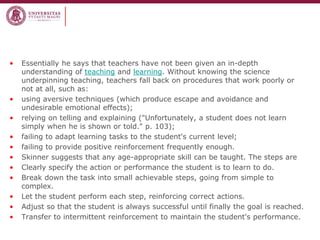 •Essentially he says that teachers have not been given an in-depth understanding of teaching and learning. Without knowing the science underpinning teaching, teachers fall back on procedures that work poorly or not at all, such as: 
•using aversive techniques (which produce escape and avoidance and undesirable emotional effects); 
•relying on telling and explaining ("Unfortunately, a student does not learn simply when he is shown or told." p. 103); 
•failing to adapt learning tasks to the student's current level; 
•failing to provide positive reinforcement frequently enough. 
•Skinner suggests that any age-appropriate skill can be taught. The steps are 
•Clearly specify the action or performance the student is to learn to do. 
•Break down the task into small achievable steps, going from simple to complex. 
•Let the student perform each step, reinforcing correct actions. 
•Adjust so that the student is always successful until finally the goal is reached. 
•Transfer to intermittent reinforcement to maintain the student's performance.  