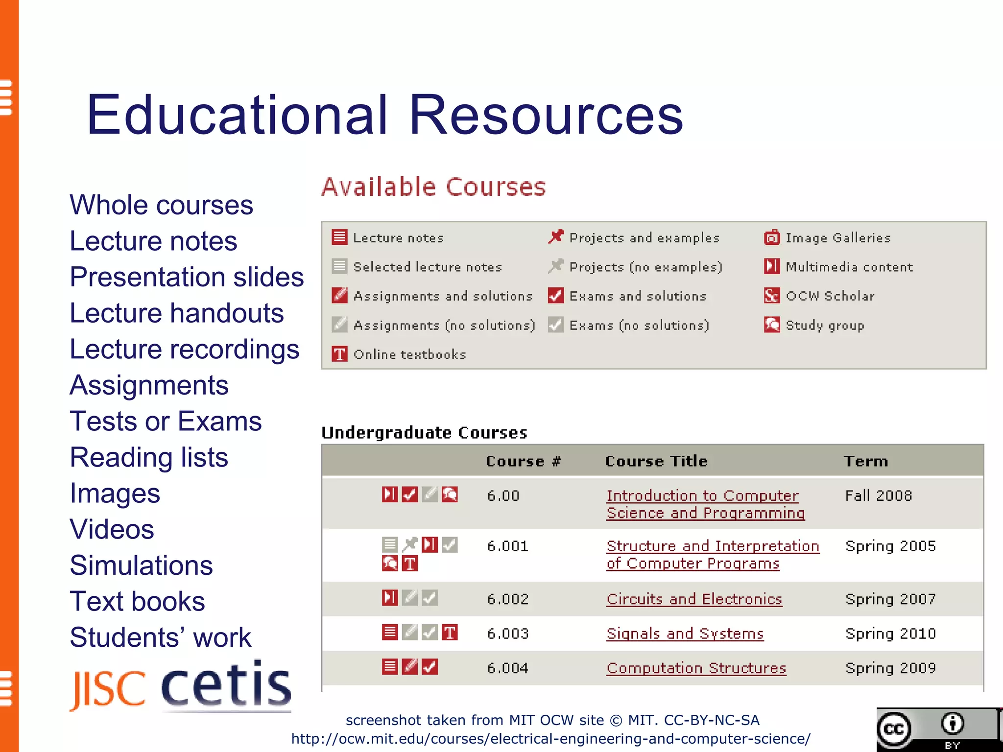 Educational Resources
Whole courses
Lecture notes
Presentation slides
Lecture handouts
Lecture recordings
Assignments
Tests or Exams
Reading lists
Images
Videos
Simulations
Text books
Students’ work

                         screenshot taken from MIT OCW site © MIT. CC-BY-NC-SA
                 http://ocw.mit.edu/courses/electrical-engineering-and-computer-science/
 