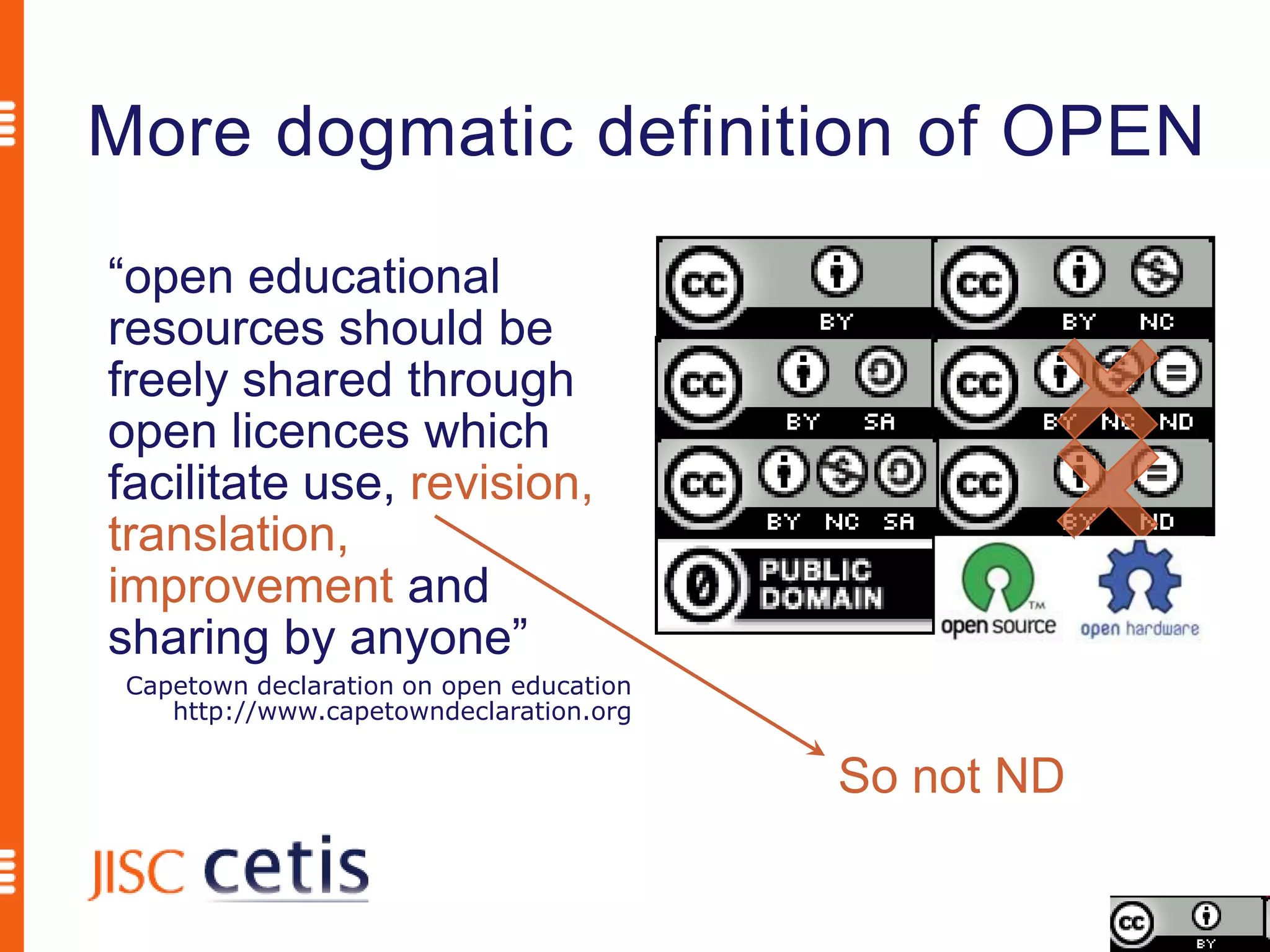 More dogmatic definition of OPEN
“open educational
resources should be
freely shared through
open licences which
facilitate use, revision,
translation,
improvement and
sharing by anyone”
 Capetown declaration on open education
    http://www.capetowndeclaration.org

                                          So not ND
 