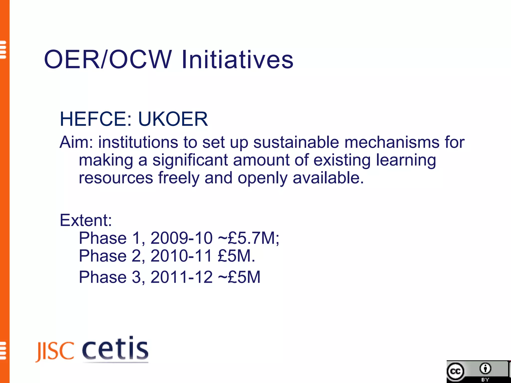 OER/OCW Initiatives

 HEFCE: UKOER
 Aim: institutions to set up sustainable mechanisms for
   making a significant amount of existing learning
   resources freely and openly available.

 Extent:
   Phase 1, 2009-10 ~£5.7M;
   Phase 2, 2010-11 £5M.
   Phase 3, 2011-12 ~£5M
 