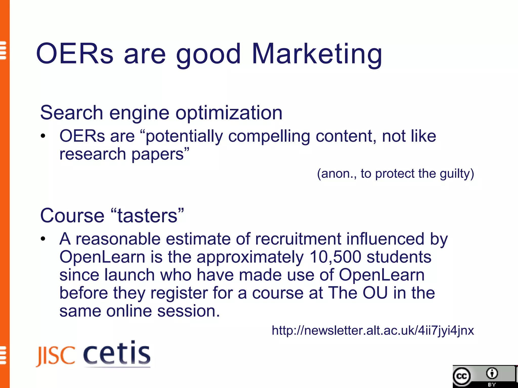 OERs are good Marketing
Search engine optimization
• OERs are “potentially compelling content, not like
  research papers”
                                      (anon., to protect the guilty)


Course “tasters”
• A reasonable estimate of recruitment influenced by
  OpenLearn is the approximately 10,500 students
  since launch who have made use of OpenLearn
  before they register for a course at The OU in the
  same online session.
                              http://newsletter.alt.ac.uk/4ii7jyi4jnx
 