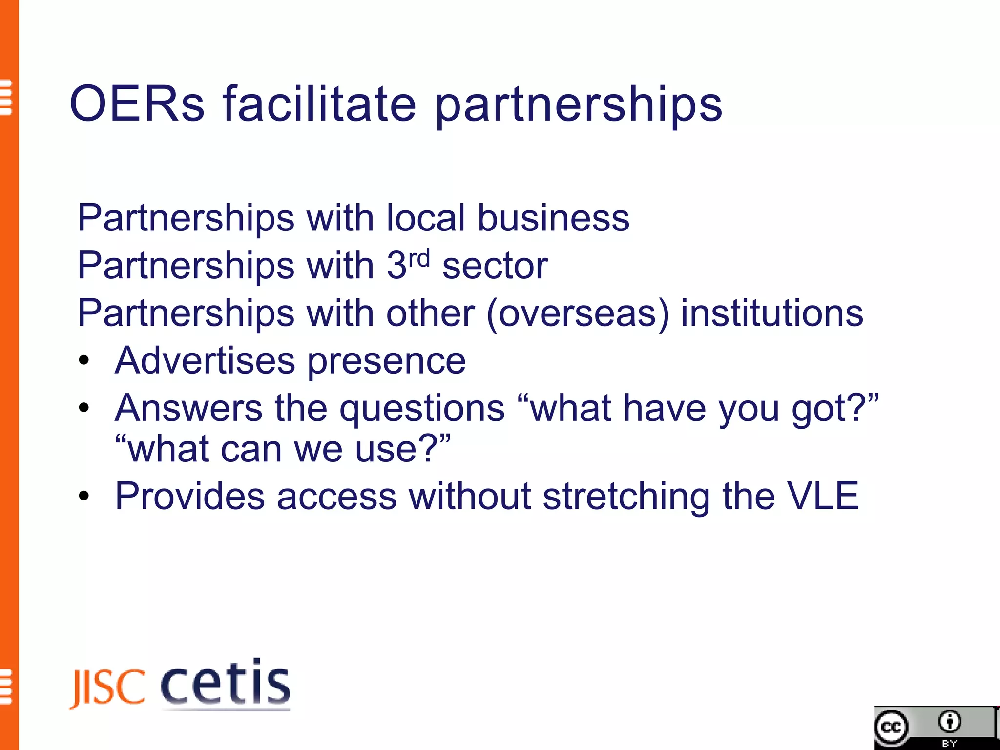 OERs facilitate partnerships

Partnerships with local business
Partnerships with 3rd sector
Partnerships with other (overseas) institutions
• Advertises presence
• Answers the questions “what have you got?”
  “what can we use?”
• Provides access without stretching the VLE
 