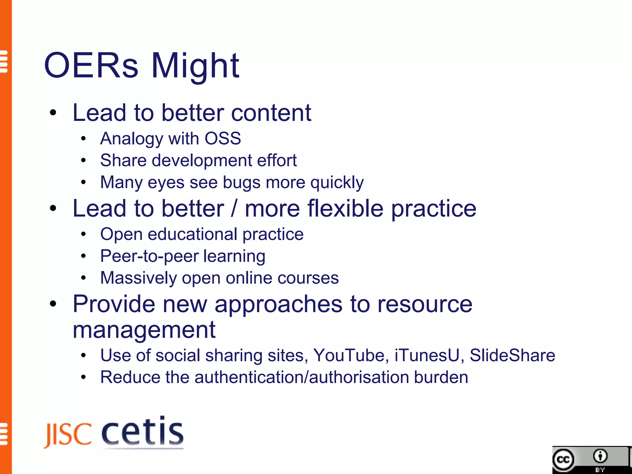 OERs Might
• Lead to better content
   • Analogy with OSS
   • Share development effort
   • Many eyes see bugs more quickly
• Lead to better / more flexible practice
   • Open educational practice
   • Peer-to-peer learning
   • Massively open online courses
• Provide new approaches to resource
  management
   • Use of social sharing sites, YouTube, iTunesU, SlideShare
   • Reduce the authentication/authorisation burden
 