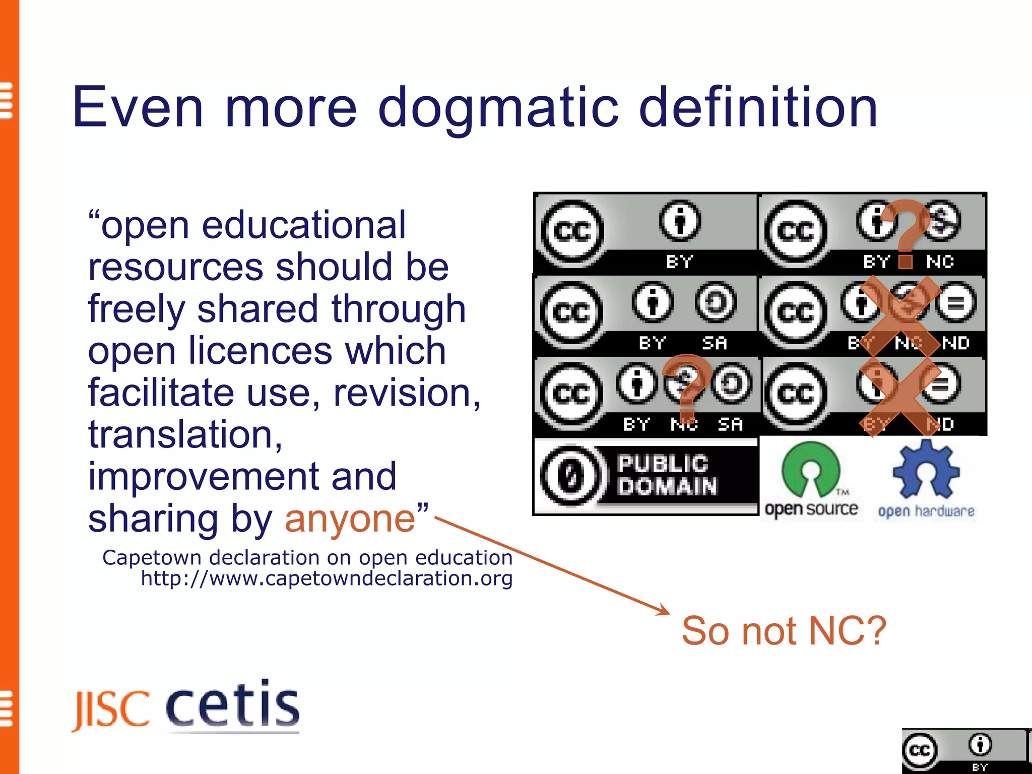 Even more dogmatic definition
“open educational
resources should be
freely shared through
open licences which
facilitate use, revision,
translation,
improvement and
sharing by anyone”
 Capetown declaration on open education
    http://www.capetowndeclaration.org

                                          So not NC?
 