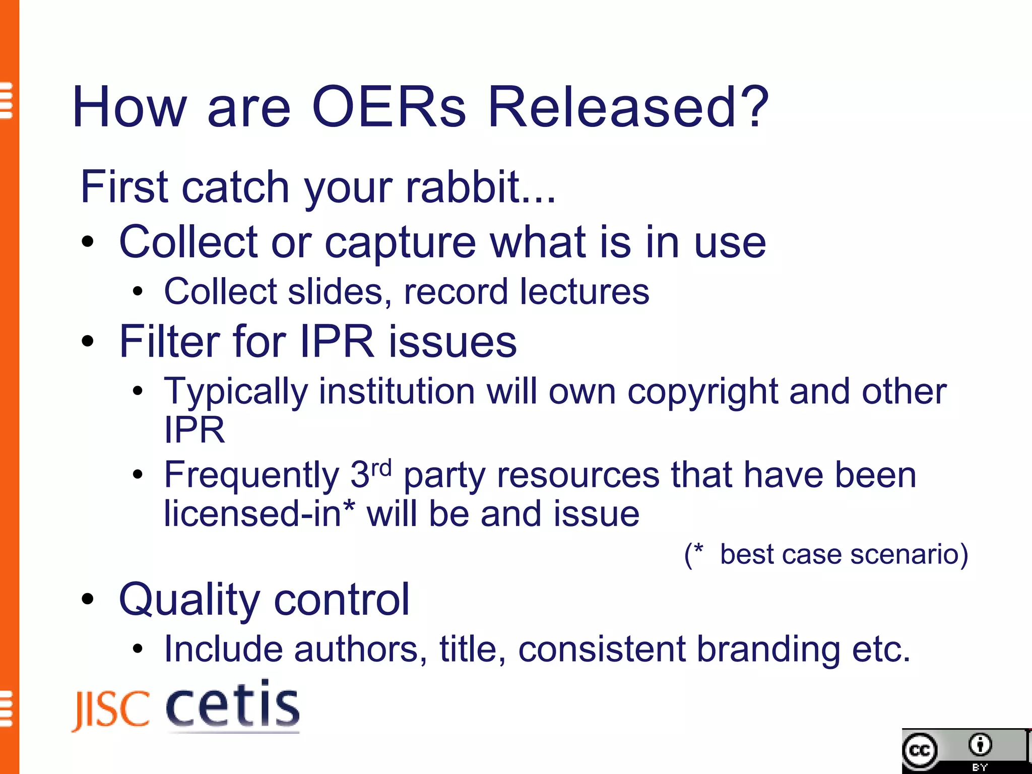 How are OERs Released?
First catch your rabbit...
• Collect or capture what is in use
  • Collect slides, record lectures
• Filter for IPR issues
  • Typically institution will own copyright and other
    IPR
  • Frequently 3rd party resources that have been
    licensed-in* will be and issue
                                      (* best case scenario)
• Quality control
  • Include authors, title, consistent branding etc.
 