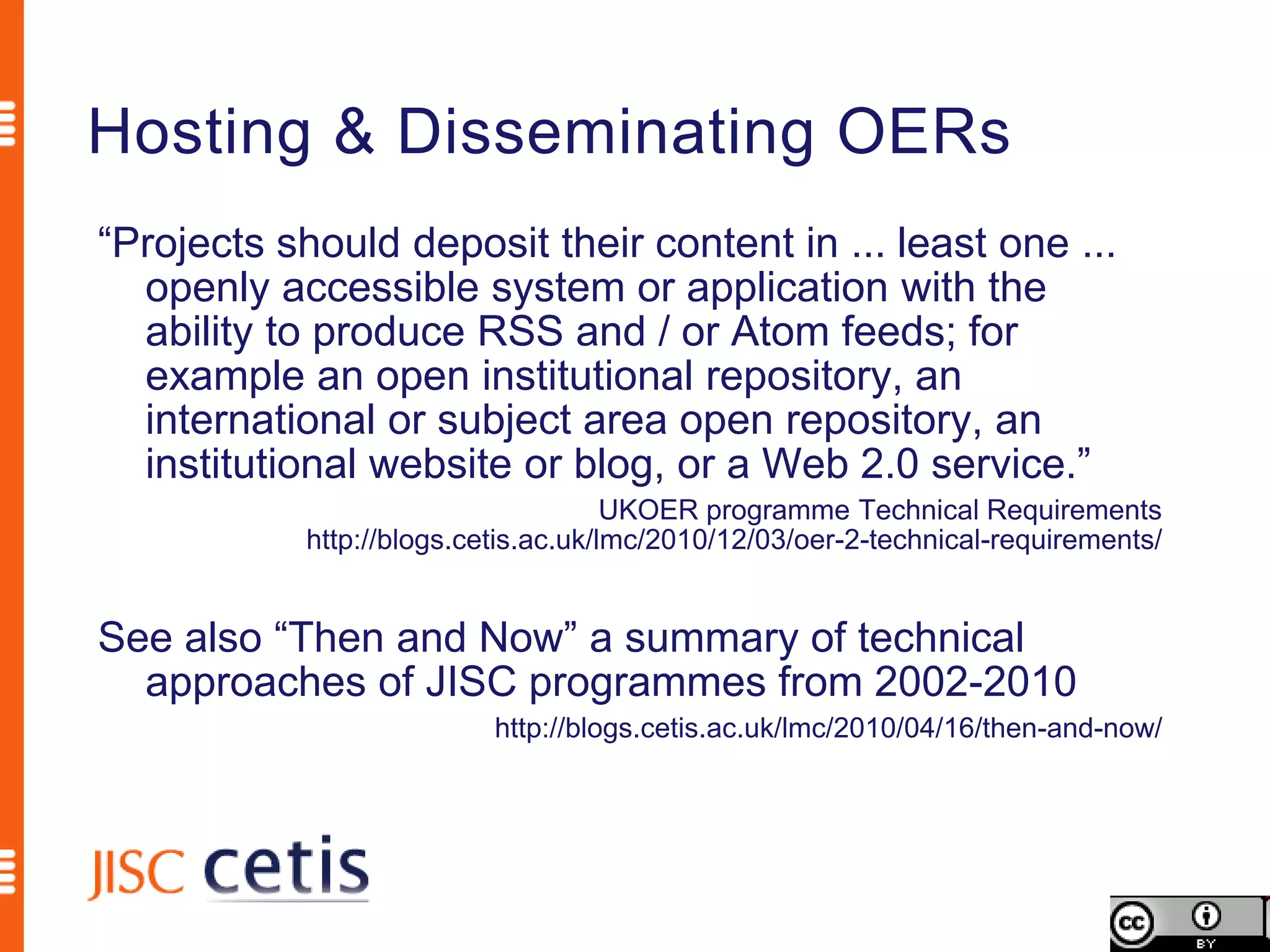 Hosting & Disseminating OERs
“Projects should deposit their content in ... least one ...
  openly accessible system or application with the
  ability to produce RSS and / or Atom feeds; for
  example an open institutional repository, an
  international or subject area open repository, an
  institutional website or blog, or a Web 2.0 service.”
                                      UKOER programme Technical Requirements
            http://blogs.cetis.ac.uk/lmc/2010/12/03/oer-2-technical-requirements/


See also “Then and Now” a summary of technical
  approaches of JISC programmes from 2002-2010
                           http://blogs.cetis.ac.uk/lmc/2010/04/16/then-and-now/
 