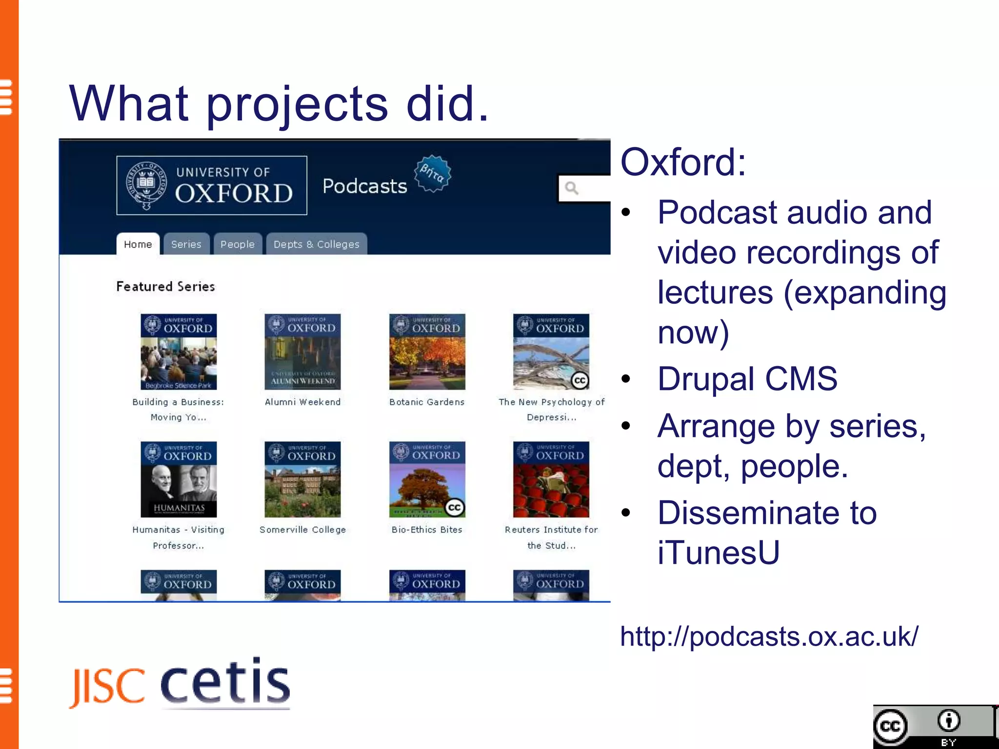 What projects did.
                     Oxford:
                     • Podcast audio and
                       video recordings of
                       lectures (expanding
                       now)
                     • Drupal CMS
                     • Arrange by series,
                       dept, people.
                     • Disseminate to
                       iTunesU

                     http://podcasts.ox.ac.uk/
 