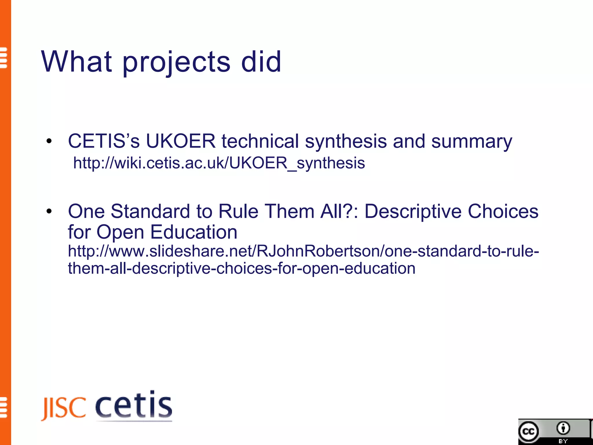 What projects did

• CETIS’s UKOER technical synthesis and summary
  http://wiki.cetis.ac.uk/UKOER_synthesis


• One Standard to Rule Them All?: Descriptive Choices
  for Open Education
  http://www.slideshare.net/RJohnRobertson/one-standard-to-rule-
  them-all-descriptive-choices-for-open-education
 