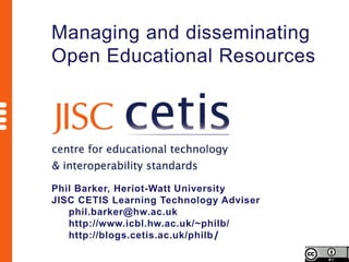 Managing and disseminating
Open Educational Resources




Phil Barker, Heriot-Watt University
JISC CETIS Learning Technology Adviser
   phil.barker@hw.ac.uk
   http://www.icbl.hw.ac.uk/~philb/
   http://blogs.cetis.ac.uk/philb/
 