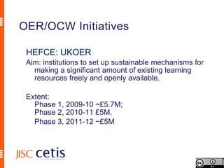 OER/OCW Initiatives

 HEFCE: UKOER
 Aim: institutions to set up sustainable mechanisms for
   making a significant amount of existing learning
   resources freely and openly available.

 Extent:
   Phase 1, 2009-10 ~£5.7M;
   Phase 2, 2010-11 £5M.
   Phase 3, 2011-12 ~£5M
 