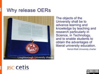 Why release OERs
                                     The objects of the
                                     University shall be to
                                     advance learning and
                                     knowledge by teaching and
                                     research particularly in
                                     Science, in Technology,
                                     and to enable students to
                                     obtain the advantages of
                                     liberal university education.
                                             Heriot-Watt University charter


   Loughborough University charter
 