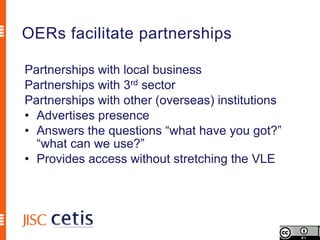 OERs facilitate partnerships

Partnerships with local business
Partnerships with 3rd sector
Partnerships with other (overseas) institutions
• Advertises presence
• Answers the questions “what have you got?”
  “what can we use?”
• Provides access without stretching the VLE
 