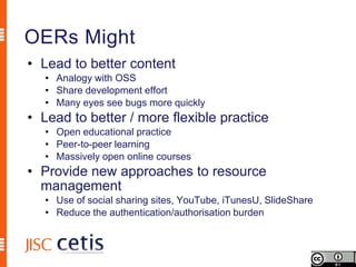 OERs Might
• Lead to better content
   • Analogy with OSS
   • Share development effort
   • Many eyes see bugs more quickly
• Lead to better / more flexible practice
   • Open educational practice
   • Peer-to-peer learning
   • Massively open online courses
• Provide new approaches to resource
  management
   • Use of social sharing sites, YouTube, iTunesU, SlideShare
   • Reduce the authentication/authorisation burden
 
