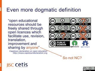 Even more dogmatic definition
“open educational
resources should be
freely shared through
open licences which
facilitate use, revision,
translation,
improvement and
sharing by anyone”
 Capetown declaration on open education
    http://www.capetowndeclaration.org

                                          So not NC?
 