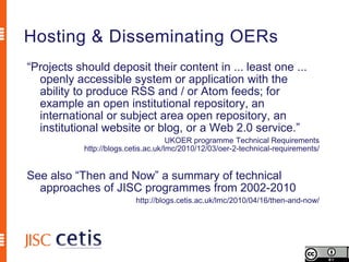 Hosting & Disseminating OERs
“Projects should deposit their content in ... least one ...
  openly accessible system or application with the
  ability to produce RSS and / or Atom feeds; for
  example an open institutional repository, an
  international or subject area open repository, an
  institutional website or blog, or a Web 2.0 service.”
                                      UKOER programme Technical Requirements
            http://blogs.cetis.ac.uk/lmc/2010/12/03/oer-2-technical-requirements/


See also “Then and Now” a summary of technical
  approaches of JISC programmes from 2002-2010
                           http://blogs.cetis.ac.uk/lmc/2010/04/16/then-and-now/
 