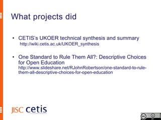 What projects did

• CETIS’s UKOER technical synthesis and summary
  http://wiki.cetis.ac.uk/UKOER_synthesis


• One Standard to Rule Them All?: Descriptive Choices
  for Open Education
  http://www.slideshare.net/RJohnRobertson/one-standard-to-rule-
  them-all-descriptive-choices-for-open-education
 