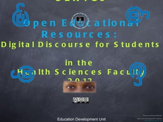 OER4Us

Open Educational Resources:
  Digital Discourse for Students
              in the
     Health Sciences Faculty
               2012



            Education Development Unit
               Health Sciences Faculty                  Photo by Veronica Mitchell

        University of Cape Town, South Africa   Open lock from OpenUCT Initiative
                                                         http://openuct.uct.ac.za/
 