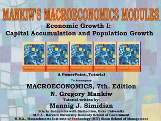 Chapter Seven 1
Economic Growth I:
Capital Accumulation and Population Growth
®
A PowerPointTutorial
To Accompany
MACROECONOMICS, 7th. Edition
N. Gregory Mankiw
Tutorial written by:
Mannig J. Simidian
B.A. in Economics with Distinction, Duke University
M.P.A., Harvard University Kennedy School of Government
M.B.A., Massachusetts Institute of Technology (MIT) Sloan School of Management
 