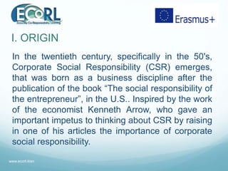 I. ORIGIN
In the twentieth century, specifically in the 50's,
Corporate Social Responsibility (CSR) emerges,
that was born...