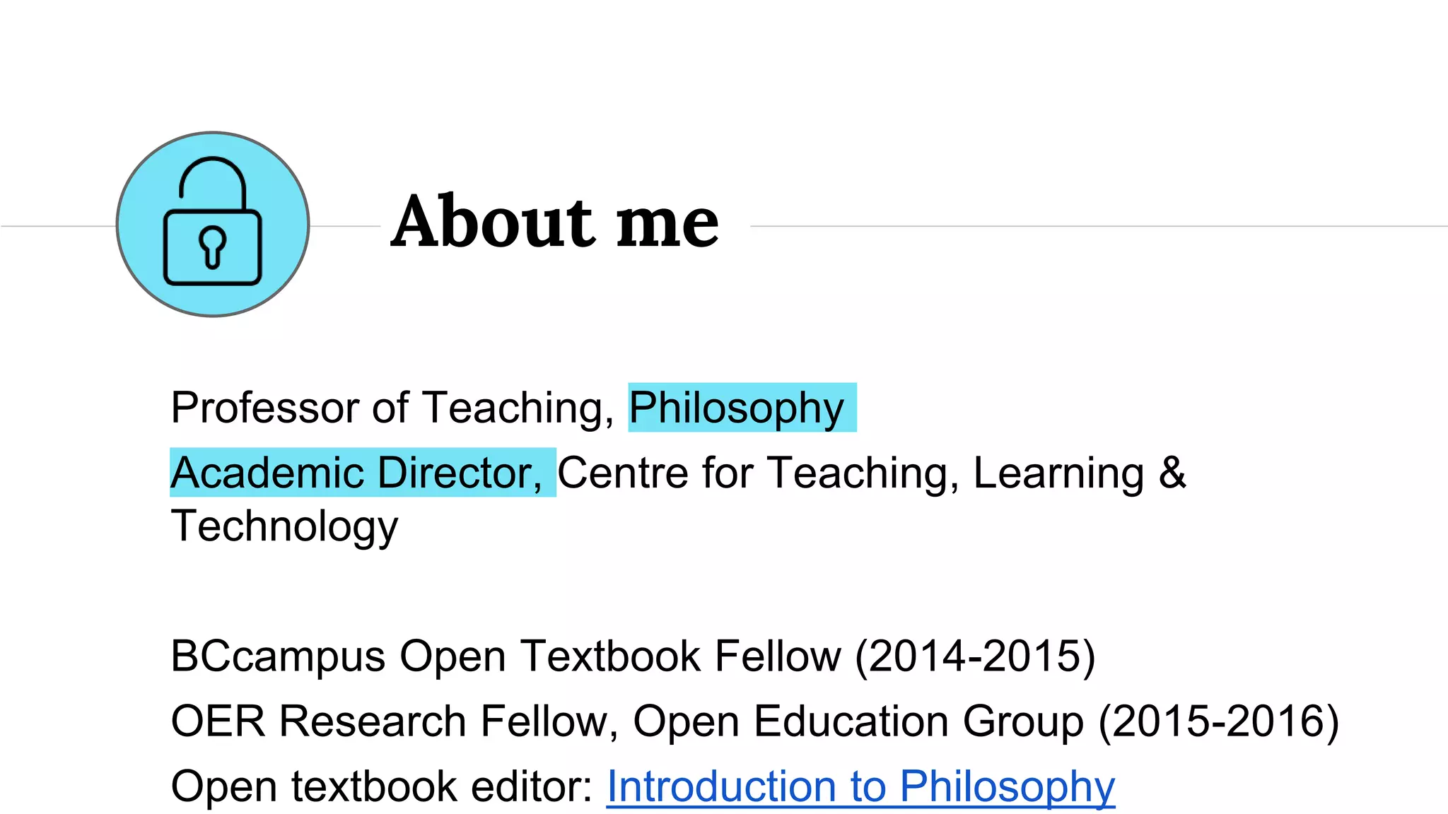 Professor of Teaching, Philosophy
Academic Director, Centre for Teaching, Learning &
Technology
BCcampus Open Textbook Fellow (2014-2015)
OER Research Fellow, Open Education Group (2015-2016)
Open textbook editor: Introduction to Philosophy
About me
 
