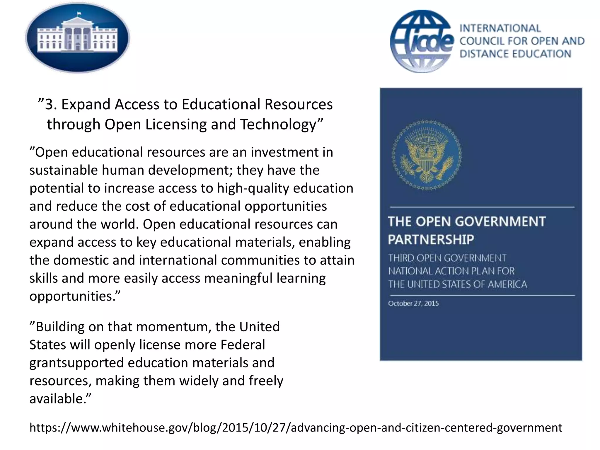 ”3. Expand Access to Educational Resources
through Open Licensing and Technology”
”Open educational resources are an investment in
sustainable human development; they have the
potential to increase access to high-quality education
and reduce the cost of educational opportunities
around the world. Open educational resources can
expand access to key educational materials, enabling
the domestic and international communities to attain
skills and more easily access meaningful learning
opportunities.”
”Building on that momentum, the United
States will openly license more Federal
grantsupported education materials and
resources, making them widely and freely
available.”
https://www.whitehouse.gov/blog/2015/10/27/advancing-open-and-citizen-centered-government
 