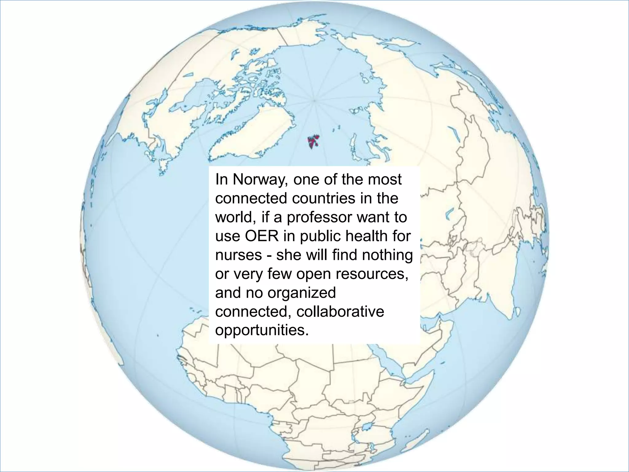 In Norway, one of the most
connected countries in the
world, if a professor want to
use OER in public health for
nurses - she will find nothing
or very few open resources,
and no organized
connected, collaborative
opportunities.
 