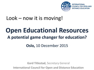 Open Educational Resources
A potential game changer for education?
Oslo, 10 December 2015
Gard Titlestad, Secretary General
International Council for Open and Distance Education
Look – now it is moving!
 