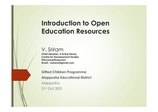 Introduction to Open
Education Resources
V. Sriram
Chief Librarian, K.N.Raj Library
Centre for Development Studies
Centre for Development Studies
Thiruvananthapuram
Email : vsrirams@gmail.com
Gifted Children Programme
Alappuzha Educational District
Alappuzha
31st Oct 2021
 