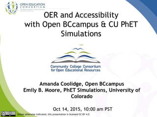 OER and Accessibility
with Open BCcampus & CU PhET
Simulations
Amanda Coolidge, Open BCcampus
Emily B. Moore, PhET Simulations, University of
Colorado
Oct 14, 2015, 10:00 am PST
Unless otherwise indicated, this presentation is licensed CC-BY 4.0
 