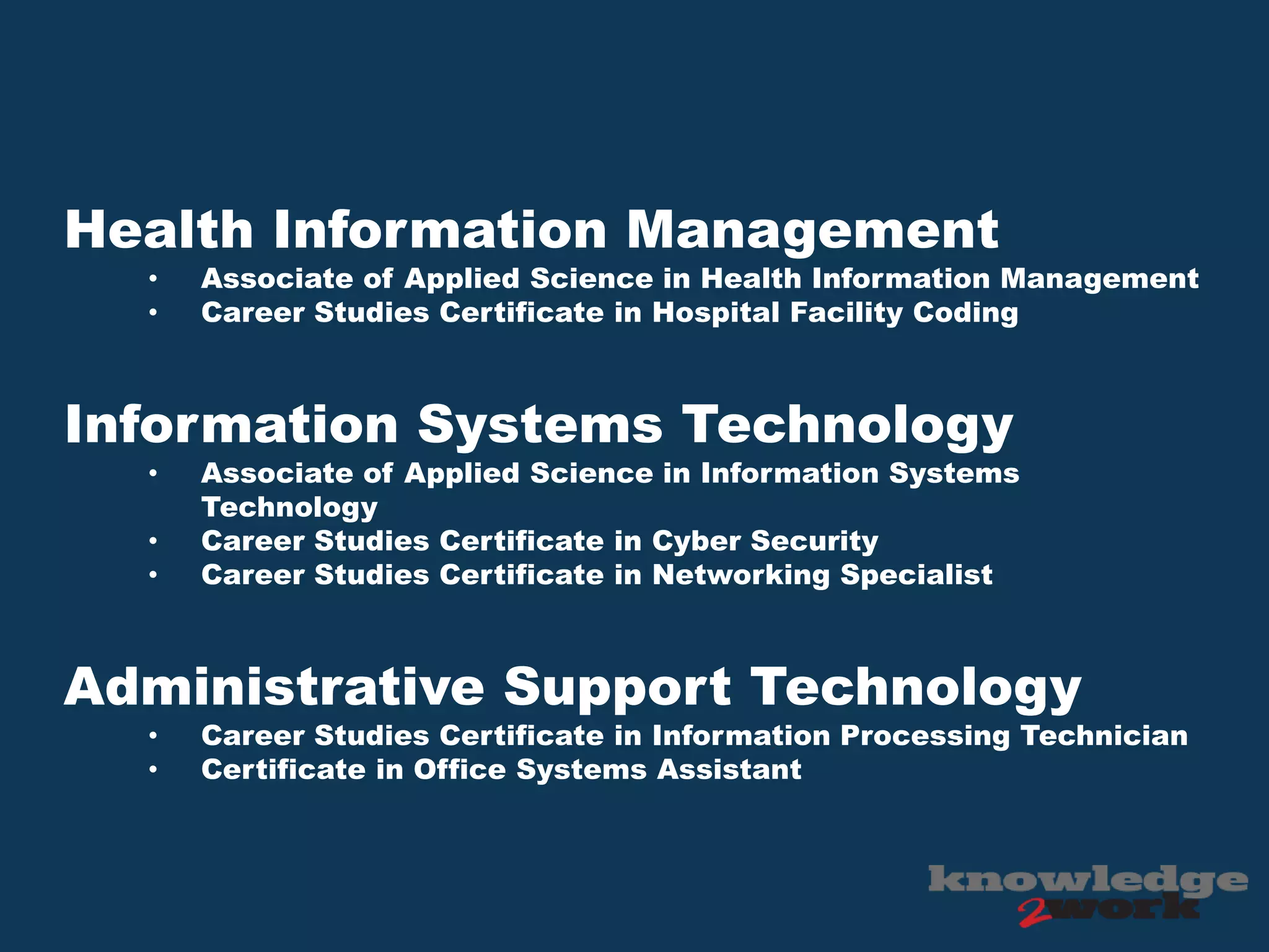Health Information Management
• Associate of Applied Science in Health Information Management
• Career Studies Certificate in Hospital Facility Coding
Information Systems Technology
• Associate of Applied Science in Information Systems
Technology
• Career Studies Certificate in Cyber Security
• Career Studies Certificate in Networking Specialist
Administrative Support Technology
• Career Studies Certificate in Information Processing Technician
• Certificate in Office Systems Assistant
 