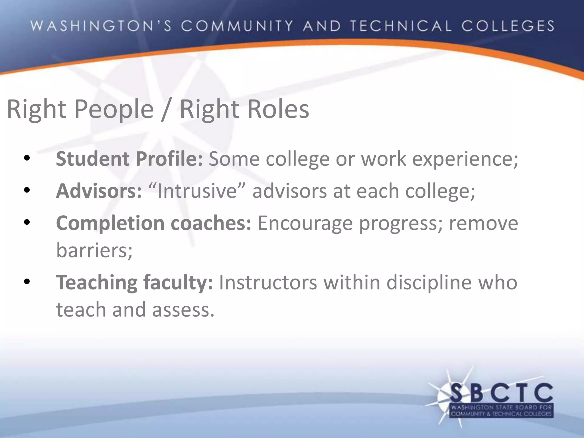 • Student Profile: Some college or work experience;
• Advisors: “Intrusive” advisors at each college;
• Completion coaches: Encourage progress; remove
barriers;
• Teaching faculty: Instructors within discipline who
teach and assess.
Right People / Right Roles
 