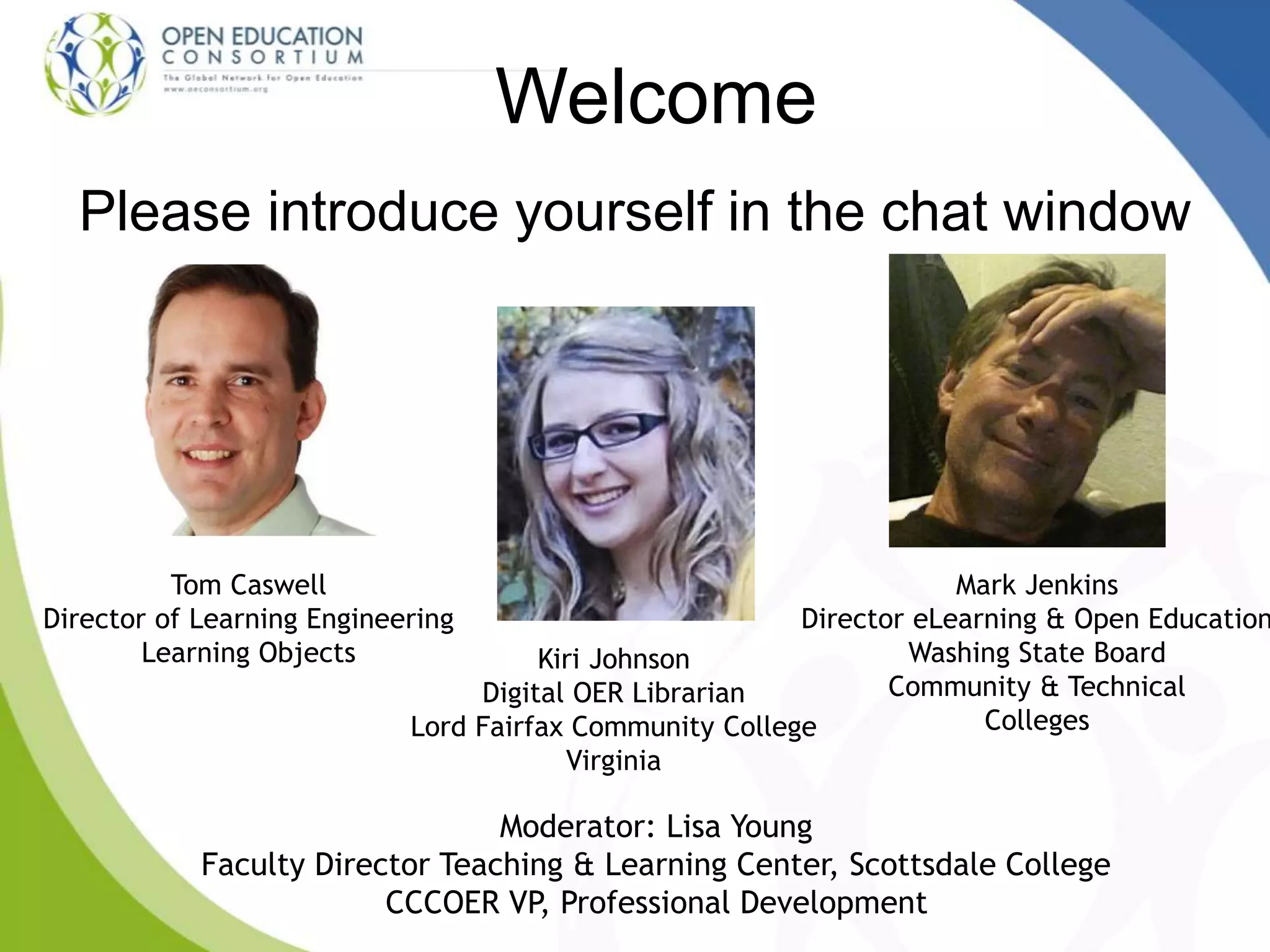 Welcome
Please introduce yourself in the chat window
Tom Caswell
Director of Learning Engineering
Learning Objects
Moderator: Lisa Young
Faculty Director Teaching & Learning Center, Scottsdale College
CCCOER VP, Professional Development
Mark Jenkins
Director eLearning & Open Education
Washing State Board
Community & Technical
Colleges
Kiri Johnson
Digital OER Librarian
Lord Fairfax Community College
Virginia
 