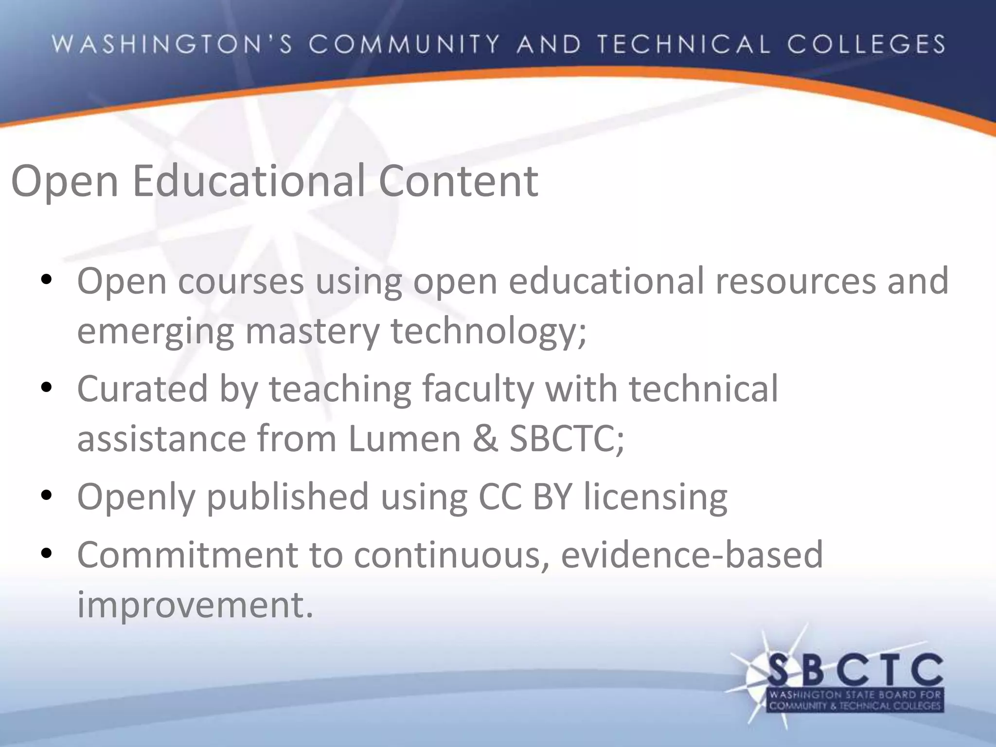 • Open courses using open educational resources and
emerging mastery technology;
• Curated by teaching faculty with technical
assistance from Lumen & SBCTC;
• Openly published using CC BY licensing
• Commitment to continuous, evidence-based
improvement.
Open Educational Content
 