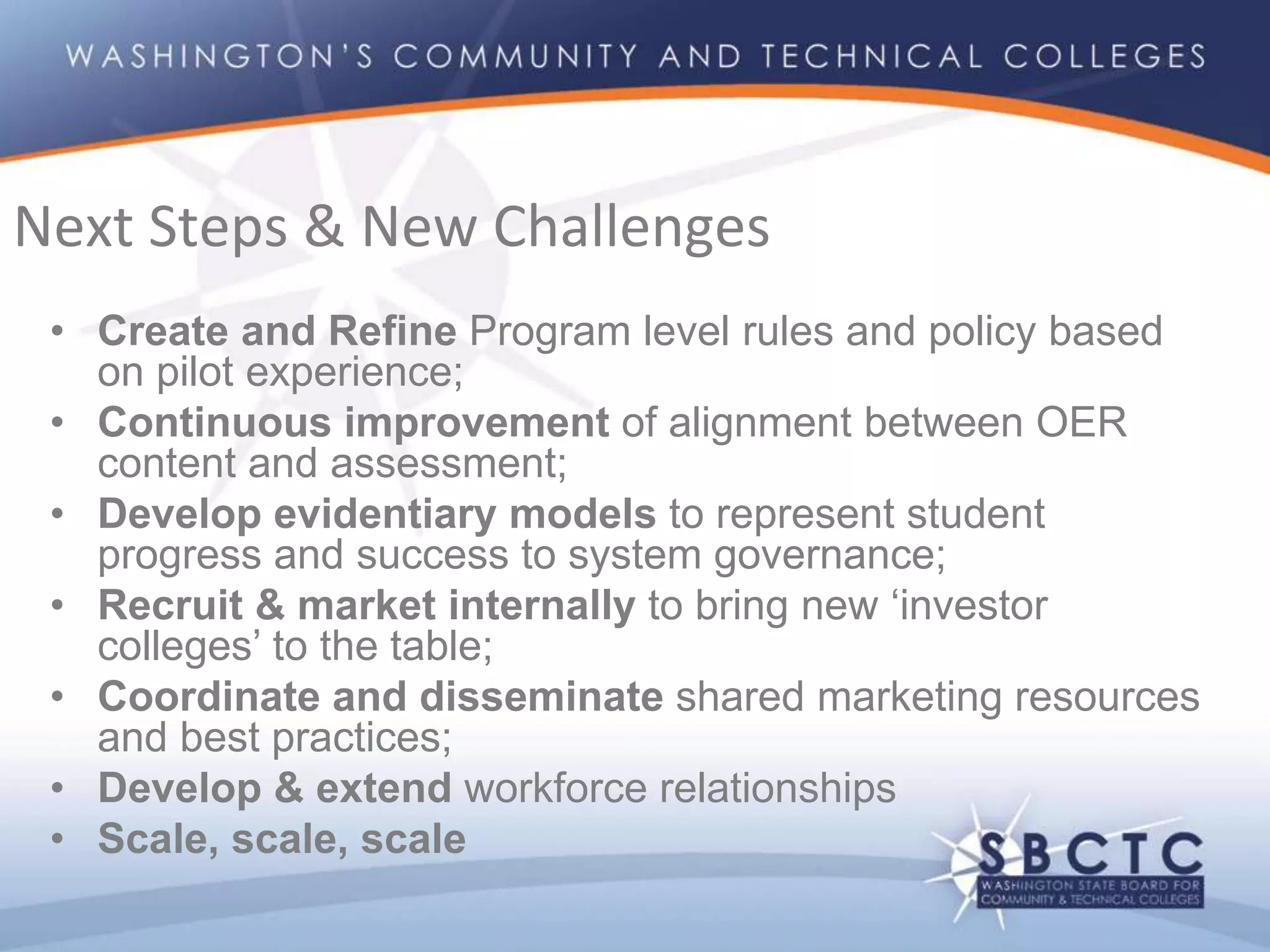 • Create and Refine Program level rules and policy based
on pilot experience;
• Continuous improvement of alignment between OER
content and assessment;
• Develop evidentiary models to represent student
progress and success to system governance;
• Recruit & market internally to bring new ‘investor
colleges’ to the table;
• Coordinate and disseminate shared marketing resources
and best practices;
• Develop & extend workforce relationships
• Scale, scale, scale
Next Steps & New Challenges
 